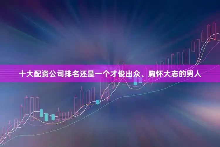 十大配资公司排名还是一个才俊出众、胸怀大志的男人
