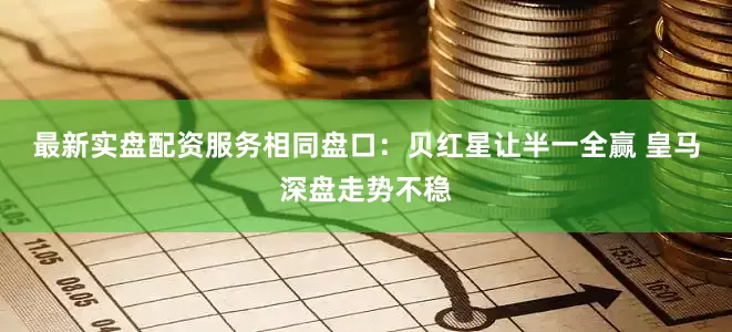 最新实盘配资服务相同盘口：贝红星让半一全赢 皇马深盘走势不稳